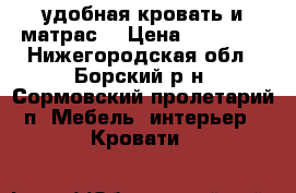 удобная кровать и матрас  › Цена ­ 14 000 - Нижегородская обл., Борский р-н, Сормовский пролетарий п. Мебель, интерьер » Кровати   